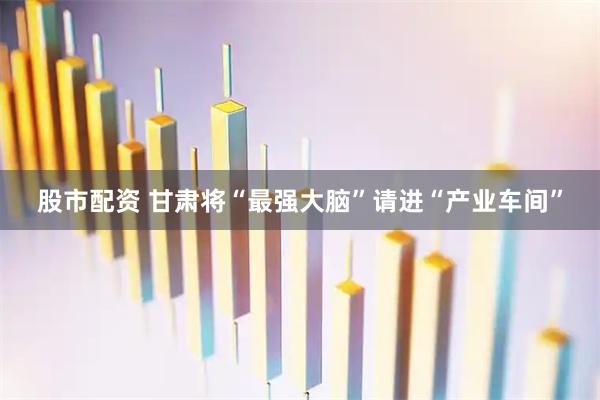 股市配资 甘肃将“最强大脑”请进“产业车间”
