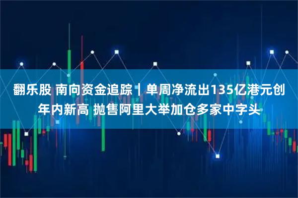 翻乐股 南向资金追踪｜单周净流出135亿港元创年内新高 抛售阿里大举加仓多家中字头