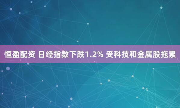 恒盈配资 日经指数下跌1.2% 受科技和金属股拖累
