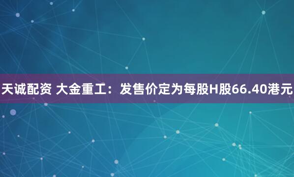 天诚配资 大金重工：发售价定为每股H股66.40港元