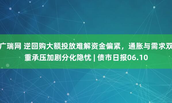 广瑞网 逆回购大额投放难解资金偏紧，通胀与需求双重承压加剧分化隐忧 | 债市日报06.10