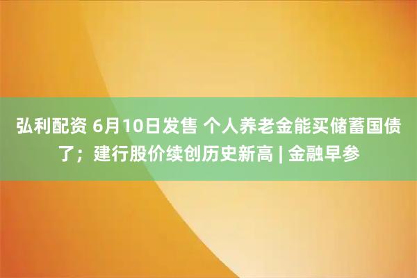 弘利配资 6月10日发售 个人养老金能买储蓄国债了；建行股价续创历史新高 | 金融早参