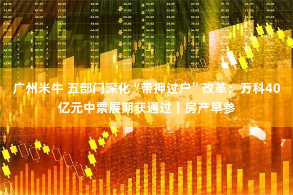 广州米牛 五部门深化“带押过户”改革;万科40亿元中票展期获通过|房产早参