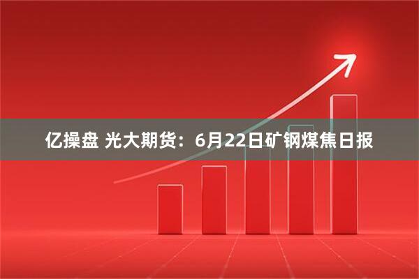 亿操盘 光大期货：6月22日矿钢煤焦日报