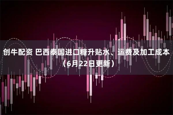 创牛配资 巴西泰国进口糖升贴水、运费及加工成本（6月22日更新）