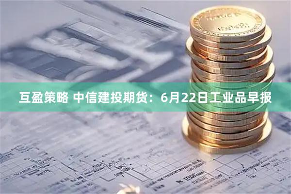 互盈策略 中信建投期货：6月22日工业品早报