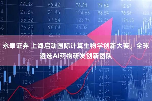 永崋证券 上海启动国际计算生物学创新大赛，全球遴选AI药物研发创新团队