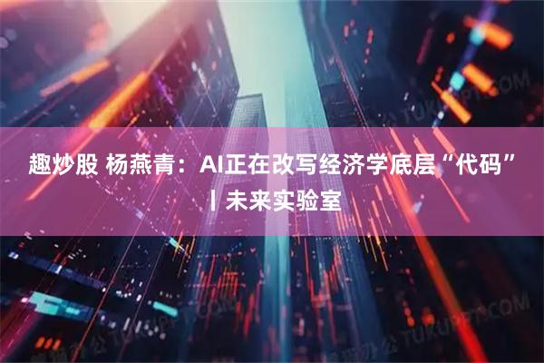 趣炒股 杨燕青：AI正在改写经济学底层“代码”丨未来实验室
