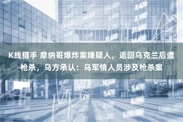 K线猎手 摩纳哥爆炸案嫌疑人，返回乌克兰后遭枪杀，乌方承认：乌军情人员涉及枪杀案