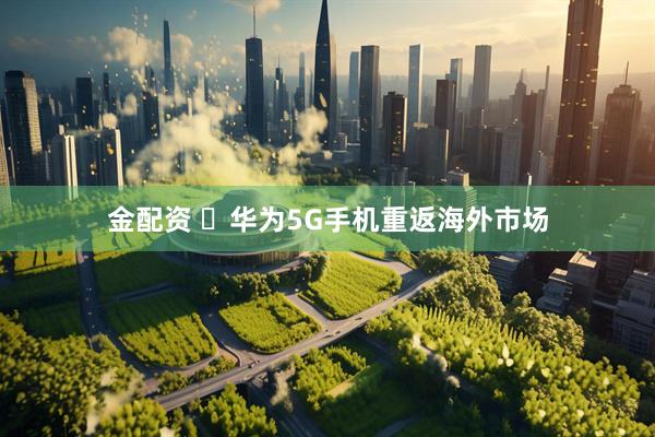 金配资 ​华为5G手机重返海外市场