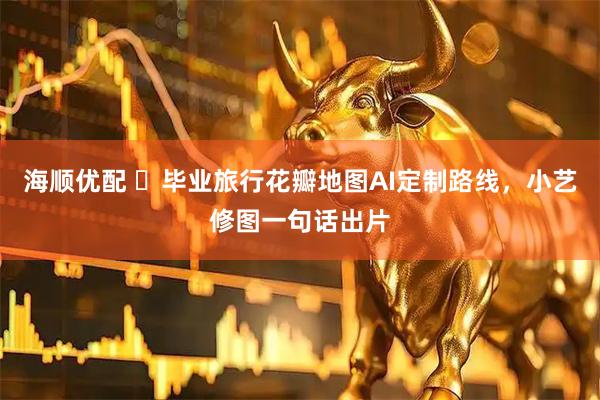 海顺优配 毕业旅行花瓣地图AI定制路线,小艺修图一句话出片