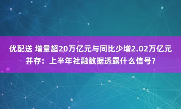 优配送 增量超20万亿元与同比少增2.02万亿元并存：上半年社融数据透露什么信号？