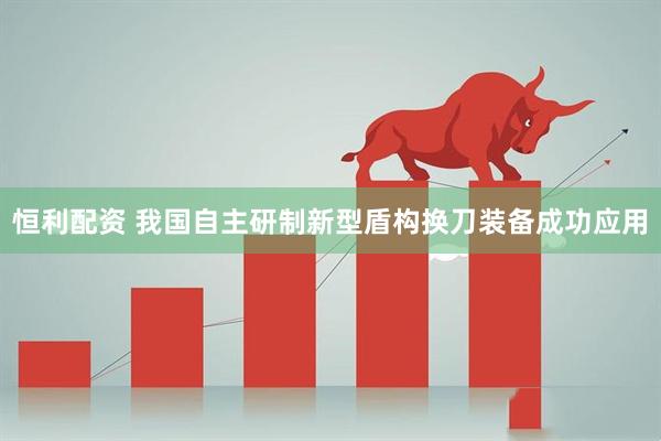 恒利配资 我国自主研制新型盾构换刀装备成功应用