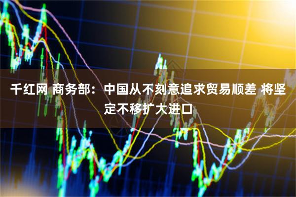 千红网 商务部：中国从不刻意追求贸易顺差 将坚定不移扩大进口