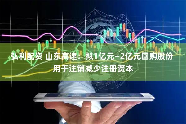 弘利配资 山东高速：拟1亿元—2亿元回购股份 用于注销减少注册资本