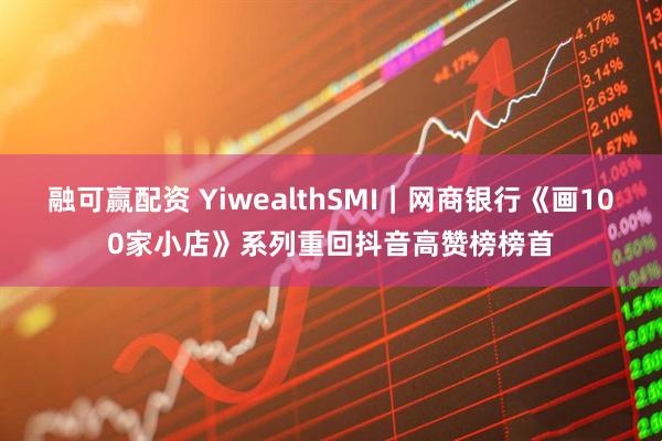融可赢配资 YiwealthSMI｜网商银行《画100家小店》系列重回抖音高赞榜榜首