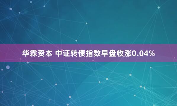 华霖资本 中证转债指数早盘收涨0.04%