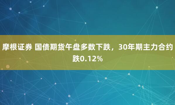 摩根证券 国债期货午盘多数下跌，30年期主力合约跌0.12%