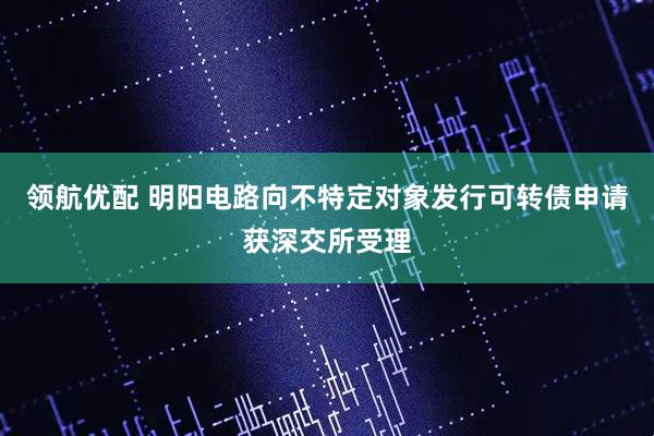领航优配 明阳电路向不特定对象发行可转债申请获深交所受理