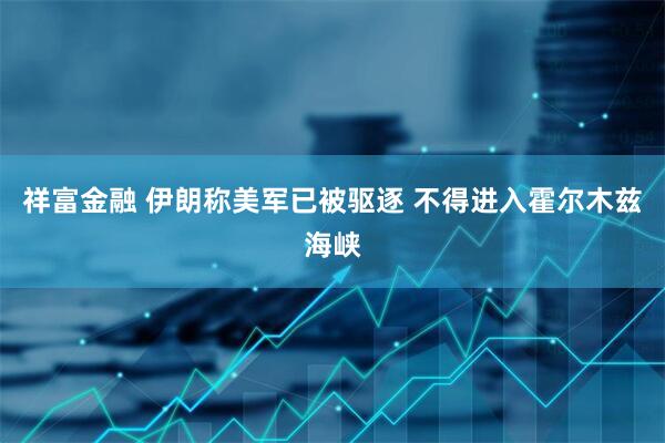 祥富金融 伊朗称美军已被驱逐 不得进入霍尔木兹海峡